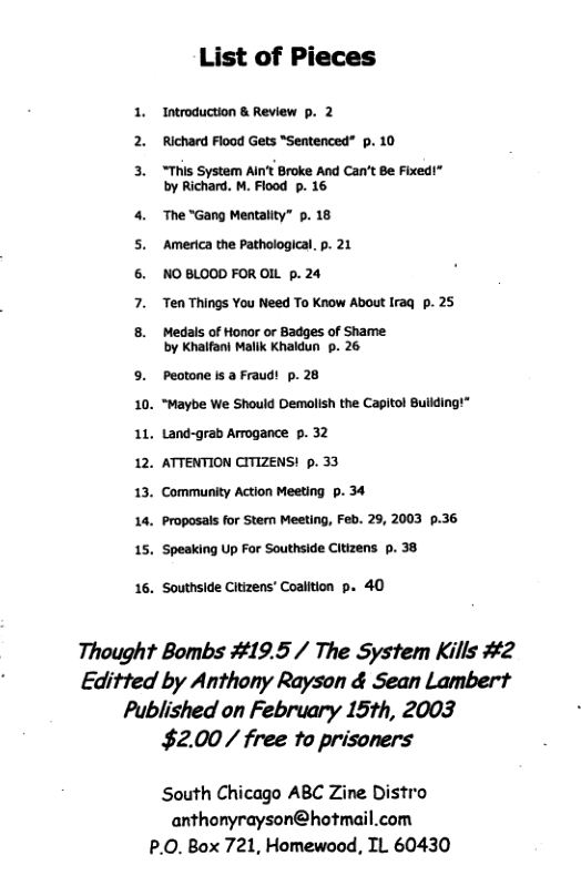 List of Pieces 1. Introduction & Review p. 2 2. Richard Flood Gets “Sentenced” p. 10 3. “This System AInt Broke And Can’t Be Fixed” by Richard, M. Fiood p. 16 4. The “Gang Mentality” p. 18 ‘America the Pathological. p. 21 NO BLOOD FOR OIL p. 24 Ten Things You Need To Know About Iraq p. 25 Medals of Honor or Badges of Shame by Khaifani Mallk Khaldun . 26 5. Peotone is a Fraudt p. 28 10. “Maybe We Should Demalsh the Capiol Bulding!” 1L, Land-grab Arogance p. 32 12. ATTENTION CITIZENS! 5. 33 13. Community Action Meeting p. 34 14, Proposals for Stem Meeting, Feb. 29, 2003 §.36 15, Spesking Up For Southside Citizens p. 38 16. Southside Citizens’ Coalition p. 40 Thought Bombs #19.5 / The System Kills #2 Editted by Anthony Rayson & Sean Lambert Published on February 15th, 2003 $2.00/ free to prisoners South Chicago ABC Zine Distro anthonyrayson@hotmail.com P.0. Box 721, Homewood, TL 60430